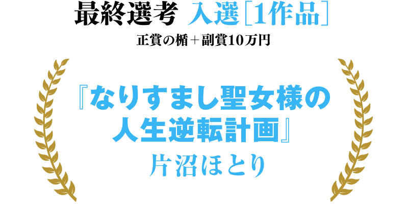 最終選考 入選［１作品］ 正賞の楯＋副賞１０万円 『なりすまし聖女様の人生逆転計画』片沼ほとり（敬称略）