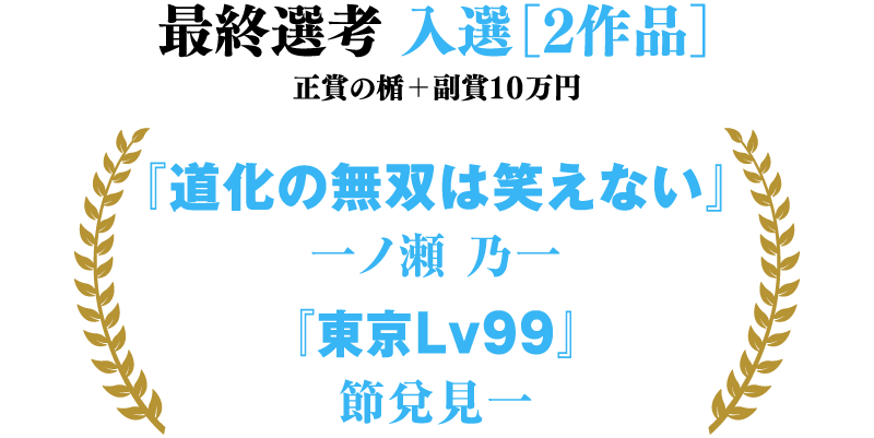 最終選考 入選［２作品］ 正賞の楯＋副賞１０万円 『道化の無双は笑えない』一ノ瀬　乃一　『東京Lv99』節兌見一
