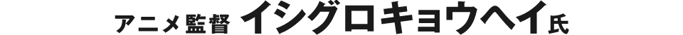 アニメ監督 イシグロキョウヘイ氏