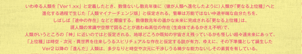 いわゆる人類を 「Ver1.xx」と定義したとき、数億ないし数兆年後に（猿が人類へ進化したように）人類が「更なる上位種」へと進化する過程で生じた「人類マイナーチェンジ版」と仮定される。菊華は万能ではない中途半端な自分たちを、しばしば「途中の存在」などと揶揄する。
