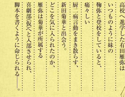 高校へ進学した有田雁弥はいつものように妹の鞠弥と登校をしていると、痛々しい厨二病言動をまき散らす、新田菊華と出会う。どこを気に入られたのか、雁弥は菊華が所属する喜劇部（仮）へと入部させられ、脚本を書くように命じられる──。