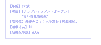 【年齢】17歳【所属】『アンブレイカブル・ガーデン』"青い薔薇候補生"【暗殺伎】舞踏のごとく人を惑わす暗殺剣術。【暗殺道具】剣【候補生等級】AAA