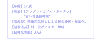 【年齢】17歳【所属】『アンブレイカブル・ガーデン』"青い薔薇候補生"【暗殺伎】映像記憶能力による技の分析・無効化。【暗殺道具】剣・投げナイフ・短銃【候補生等級】AAA