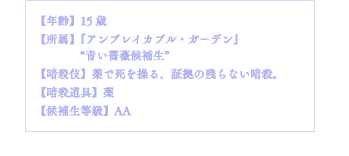 【年齢】15歳【所属】『アンブレイカブル・ガーデン』"青い薔薇候補生"【暗殺伎】薬で死を操る、証拠の残らない暗殺。【暗殺道具】薬【候補生等級】AA