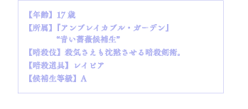 【年齢】17歳【所属】『アンブレイカブル・ガーデン』"青い薔薇候補生"【暗殺伎】殺気さえも沈黙させる暗殺剣術。【暗殺道具】レイピア【候補生等級】A