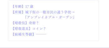 【年齢】17歳【所属】城下街の一般市民の通う学校→『アンブレイカブル・ガーデン』【暗殺伎】奇術？【暗殺道具】コイン？【候補生等級】―――