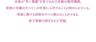 未来の"青い薔薇"を育てる女王直属の教育機関。貴族の令嬢はすべてこの学校に入学することが決められている。暗殺に関する技術をすべて教わることができる。男子禁制の閉ざされた学園。