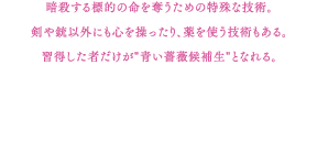 暗殺する標的の命を奪うための特殊な技術。剣や銃以外にも心を操ったり、薬を使う技術もある。習得した者だけが"青い薔薇候補生"となれる。