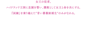 女王の従者。ハイドランド王国に忠誠を誓い、護衛として女王と命を共にする。『試練』を乗り越えた"青い薔薇候補生"のみがなれる。