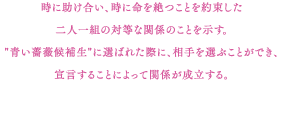 時に助け合い、時に命を絶つことを約束した二人一組の対等な関係のことを示す。"青い薔薇候補生"に選ばれた際に、相手を選ぶことができ、宣言することによって関係が成立する。