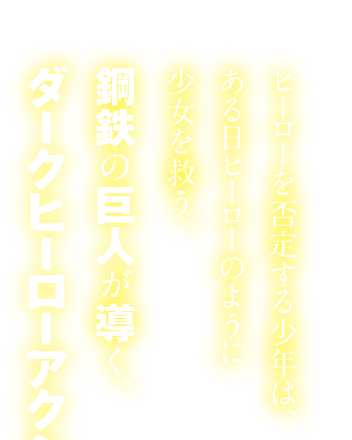 ヒーローを否定する少年は、ある日ヒーローのように少女を救う。鋼鉄の巨人が導く、ダークヒーローアクション！