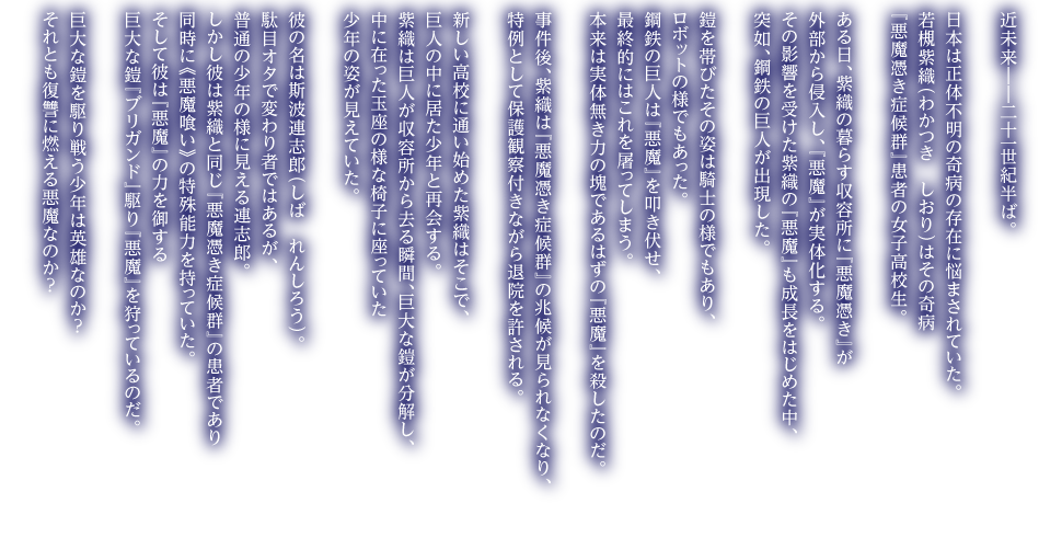近未来――二十一世紀半ば。日本は正体不明の奇病の存在に悩まされていた。若槻紫織（わかつき　しおり）はその奇病『悪魔憑き症候群』患者の女子高校生。ある日、紫織の暮らす収容所に『悪魔憑き』が外部から侵入し、『悪魔』が実体化する。