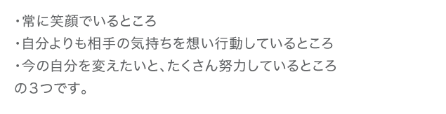 ・常に笑顔でいるところ　・自分よりも相手の気持ちを想い行動しているところ　・今の自分を変えたいと、たくさん努力しているところの3つです。