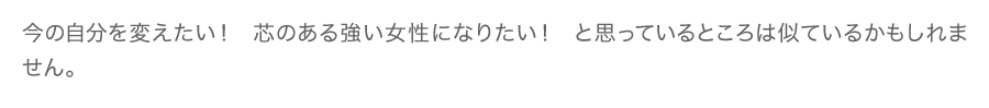 今の自分を変えたい！　芯のある強い女性になりたい！　と思っているところは似ているかもしれません。