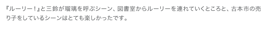 『ルーリー！』と三鈴が瑠璃を呼ぶシーン、図書室からルーリーを連れていくところと、古本市の売り子をしているシーンはとても楽しかったです。