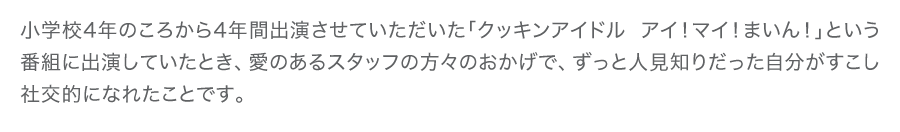 小学校4年のころから4年間出演させていただいた「クッキンアイドル アイ！マイ！まいん！」という番組に出演していたとき、愛のあるスタッフの方々のおかげで、ずっと人見知りだった自分がすこし社交的になれたことです。