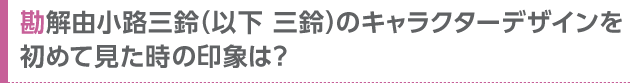 勘解由小路三鈴（以下 三鈴）のキャラクターデザインを初めて見た時の印象は？