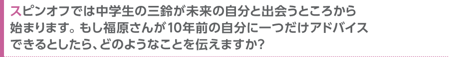 スピンオフでは中学生の三鈴が未来の自分と出会うところから始まります。もし福原さんが10年前の自分に一つだけアドバイスできるとしたら、どのようなことを伝えますか？