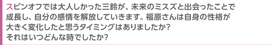 スピンオフでは大人しかった三鈴が、未来のミスズと出会ったことで成長し、自分の感情を解放していきます。福原さんは自身の性格が大きく変化したと思うタイミングはありましたか？　それはいつどんな時でしたか？