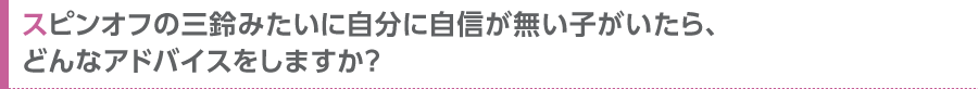 スピンオフの三鈴みたいに自分に自信が無い子がいたら、どんなアドバイスをしますか？