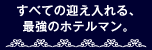 すべての迎え入れる、最強のホテルマン。
