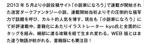 2013年5月より小説投稿サイト「小説家になろう」で連載が開始された迷宮ダークファンタジー小説。連載開始当初よりその圧倒的な描写力で話題を呼び、カルト的人気を博す。