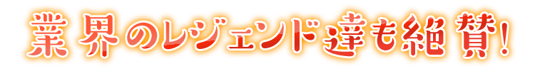 業界のレジェンド達も絶賛！