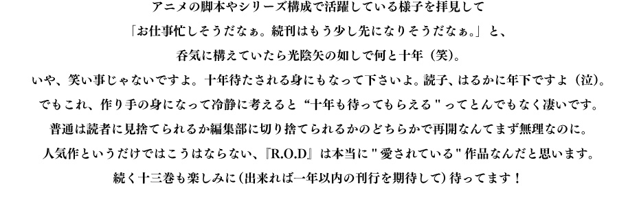 アニメの脚本やシリーズ構成で活躍している様子を拝見して「お仕事忙しそうだなぁ。続刊はもう少し先になりそうだなぁ。」と、呑気に構えていたら光陰矢の如しで何と十年（笑）。いや、笑い事じゃないですよ。十年待たされる身にもなって下さいよ。読子、はるかに年下ですよ（泣）。でもこれ、作り手の身になって冷静に考えると"十年も待ってもらえる"ってとんでもなく凄いです。普通は読者に見捨てられるか編集部に切り捨てられるかのどちらかで再開なんてまず無理なのに。人気作というだけではこうはならない、『R.O.D』は本当に"愛されている"作品なんだと思います。続く十三巻も楽しみに（出来れば一年以内の刊行を期待して）待ってます！