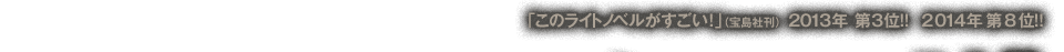 「このライトノベルがすごい！」（宝島社刊）2013年　第3位!!　2014年　第8位!!